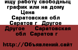 ищу работу свободныц график или на дому › Цена ­ 1 000 - Саратовская обл., Саратов г. Другое » Другое   . Саратовская обл.,Саратов г.